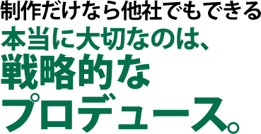 制作だけなら他社でもできる本当に大切なのは、戦略的なプロデュース。